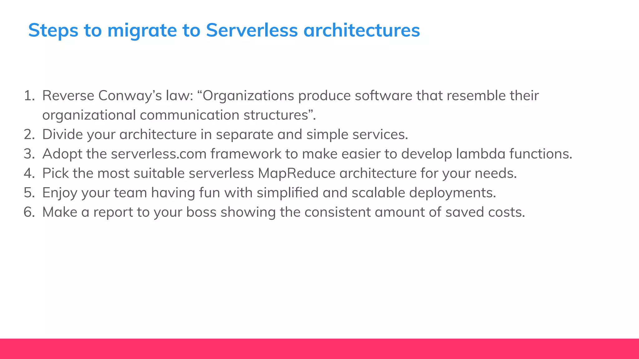 Steps to migrate to Serverless architectures
1. Reverse Conway’s law: “Organizations produce software that resemble their
organizational communication structures”.
2. Divide your architecture in separate and simple services.
3. Adopt the serverless.com framework to make easier to develop lambda functions.
4. Pick the most suitable serverless MapReduce architecture for your needs.
5. Enjoy your team having fun with simpliﬁed and scalable deployments.
6. Make a report to your boss showing the consistent amount of saved costs.
 
