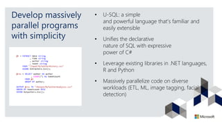 Develop massively
parallel programs
with simplicity
• U-SQL: a simple
and powerful language that’s familiar and
easily extensible
• Unifies the declarative
nature of SQL with expressive
power of C#
• Leverage existing libraries in .NET languages,
R and Python
• Massively parallelize code on diverse
workloads (ETL, ML, image tagging, facial
detection)
 