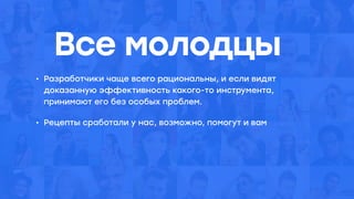 Все молодцы
• Разработчики чаще всего рациональны, и если видят
доказанную эффективность какого-то инструмента,
принимают его без особых проблем.
• Рецепты сработали у нас, возможно, помогут и вам
 
