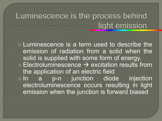 Luminescence is a term used to describe the
emission of radiation from a solid when the
solid is supplied with some form of energy.
 Electroluminescence  excitation results from
the application of an electric field
 In a p-n junction diode injection
electroluminescence occurs resulting in light
emission when the junction is forward biased
 
