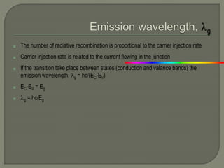 ◘ The number of radiative recombination is proportional to the carrier injection rate
◘ Carrier injection rate is related to the current flowing in the junction
◘ If the transition take place between states (conduction and valance bands) the
emission wavelength, g = hc/(EC-EV)
◘ EC-EV = Eg
◘ g = hc/Eg
 