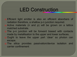  Efficient light emitter is also an efficient absorbers of
radiation therefore, a shallow p-n junction required.
 Active materials (n and p) will be grown on a lattice
matched substrate.
 The p-n junction will be forward biased with contacts
made by metallisation to the upper and lower surfaces.
 Ought to leave the upper part ‘clear’ so photon can
escape.
 The silica provides passivation/device isolation and
carrier confinement
 