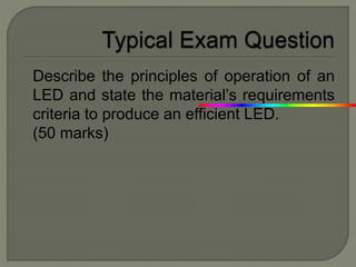 Describe the principles of operation of an
LED and state the material’s requirements
criteria to produce an efficient LED.
(50 marks)
 