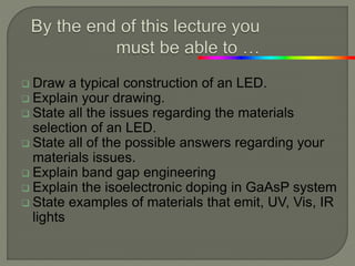  Draw a typical construction of an LED.
 Explain your drawing.
 State all the issues regarding the materials
selection of an LED.
 State all of the possible answers regarding your
materials issues.
 Explain band gap engineering
 Explain the isoelectronic doping in GaAsP system
 State examples of materials that emit, UV, Vis, IR
lights
 