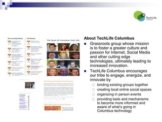 About TechLife Columbus Grassroots group whose mission is to foster a greater culture and passion for Internet, Social Media and other cutting edge technologies, ultimately leading to increased innovation.   TechLife Columbus encourages our tribe to engage, energize, and innovate by binding existing groups together creating local online social spaces  organizing in person events providing tools and mechanisms to become more informed and aware of what’s going in Columbus technology 
