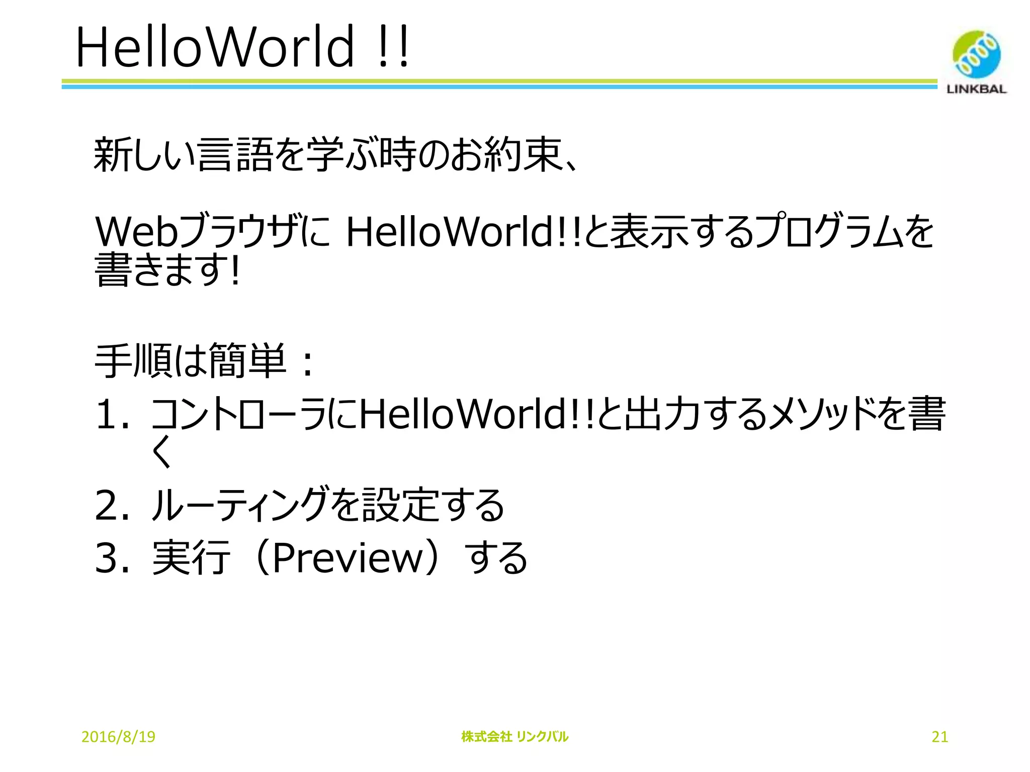 HelloWorld !!
2016/8/19 株式会社 リンクバル 21
新しい言語を学ぶ時のお約束、
Webブラウザに HelloWorld!!と表示するプログラムを
書きます!
手順は簡単：
1. コントローラにHelloWorld!!と出力するメソッドを書
く
2. ルーティングを設定する
3. 実行（Preview）する
 