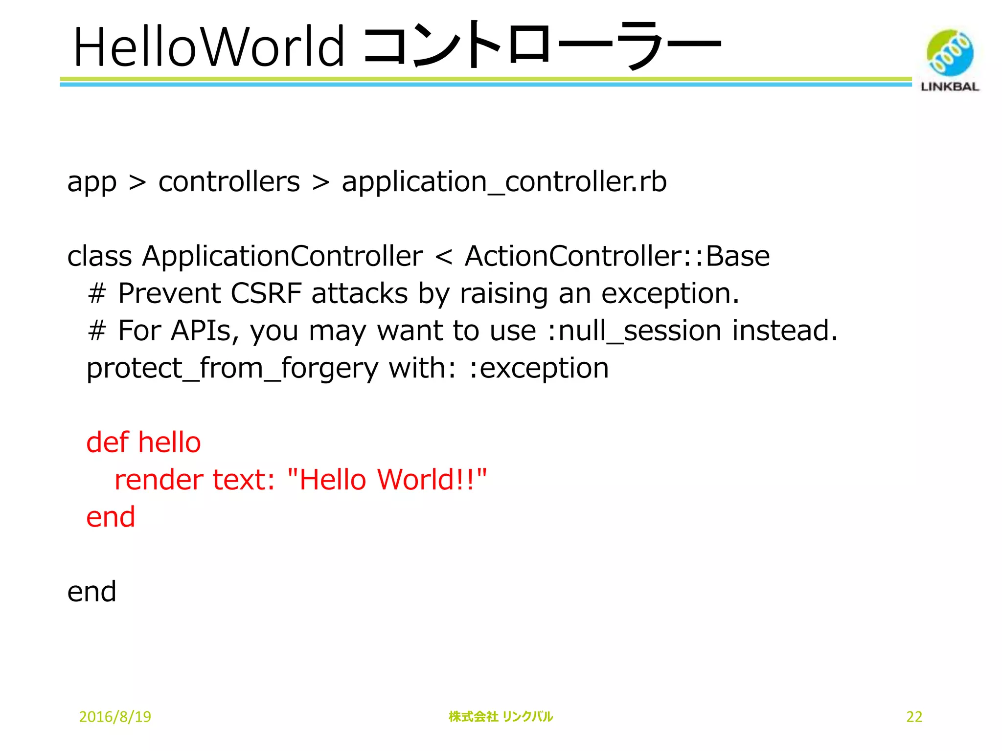 HelloWorld コントローラー
2016/8/19 株式会社 リンクバル 22
app > controllers > application_controller.rb
class ApplicationController < ActionController::Base
# Prevent CSRF attacks by raising an exception.
# For APIs, you may want to use :null_session instead.
protect_from_forgery with: :exception
def hello
render text: "Hello World!!"
end
end
 