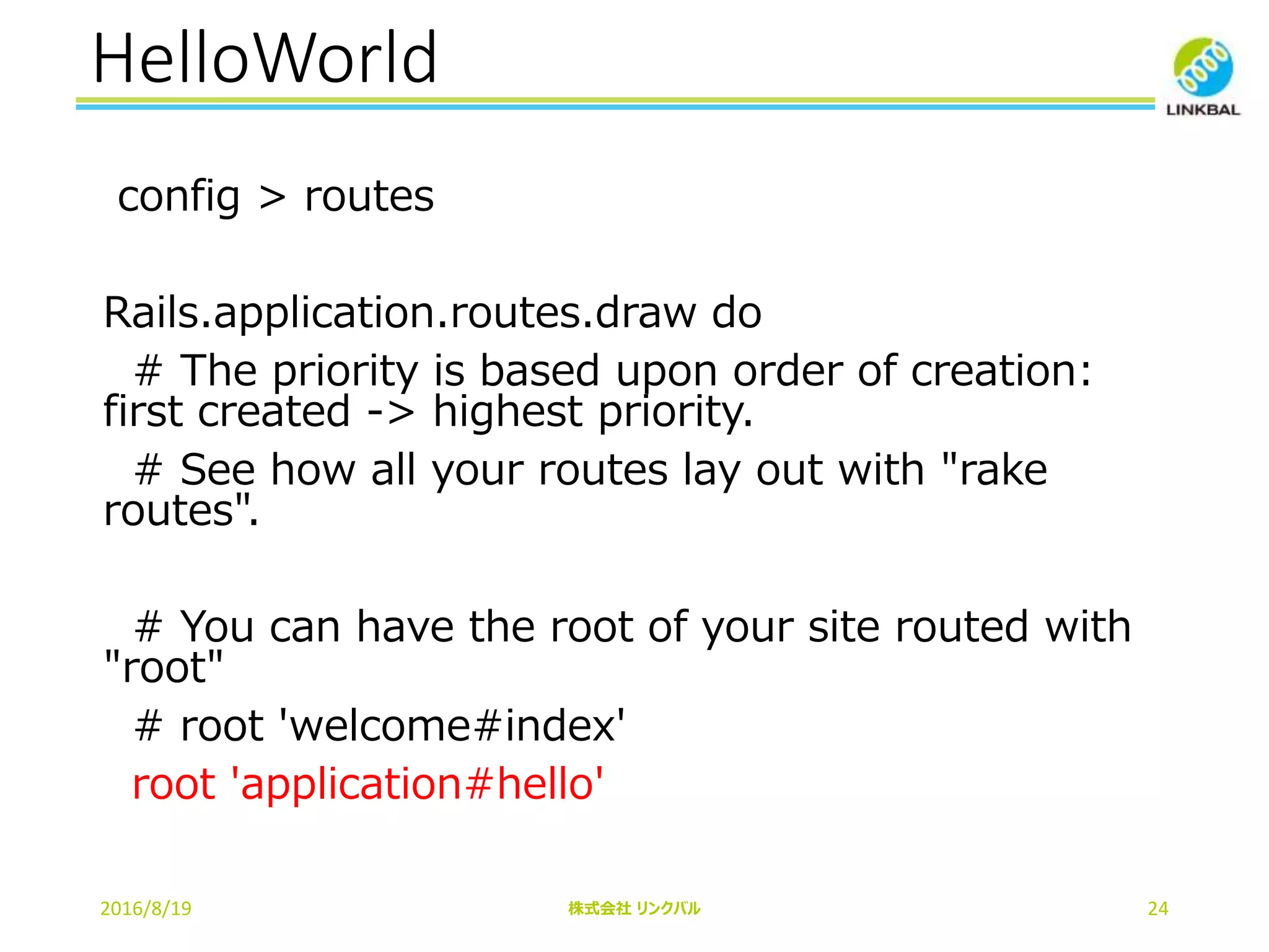 HelloWorld
2016/8/19 株式会社 リンクバル 24
config > routes
Rails.application.routes.draw do
# The priority is based upon order of creation:
first created -> highest priority.
# See how all your routes lay out with "rake
routes".
# You can have the root of your site routed with
"root"
# root 'welcome#index'
root 'application#hello'
 