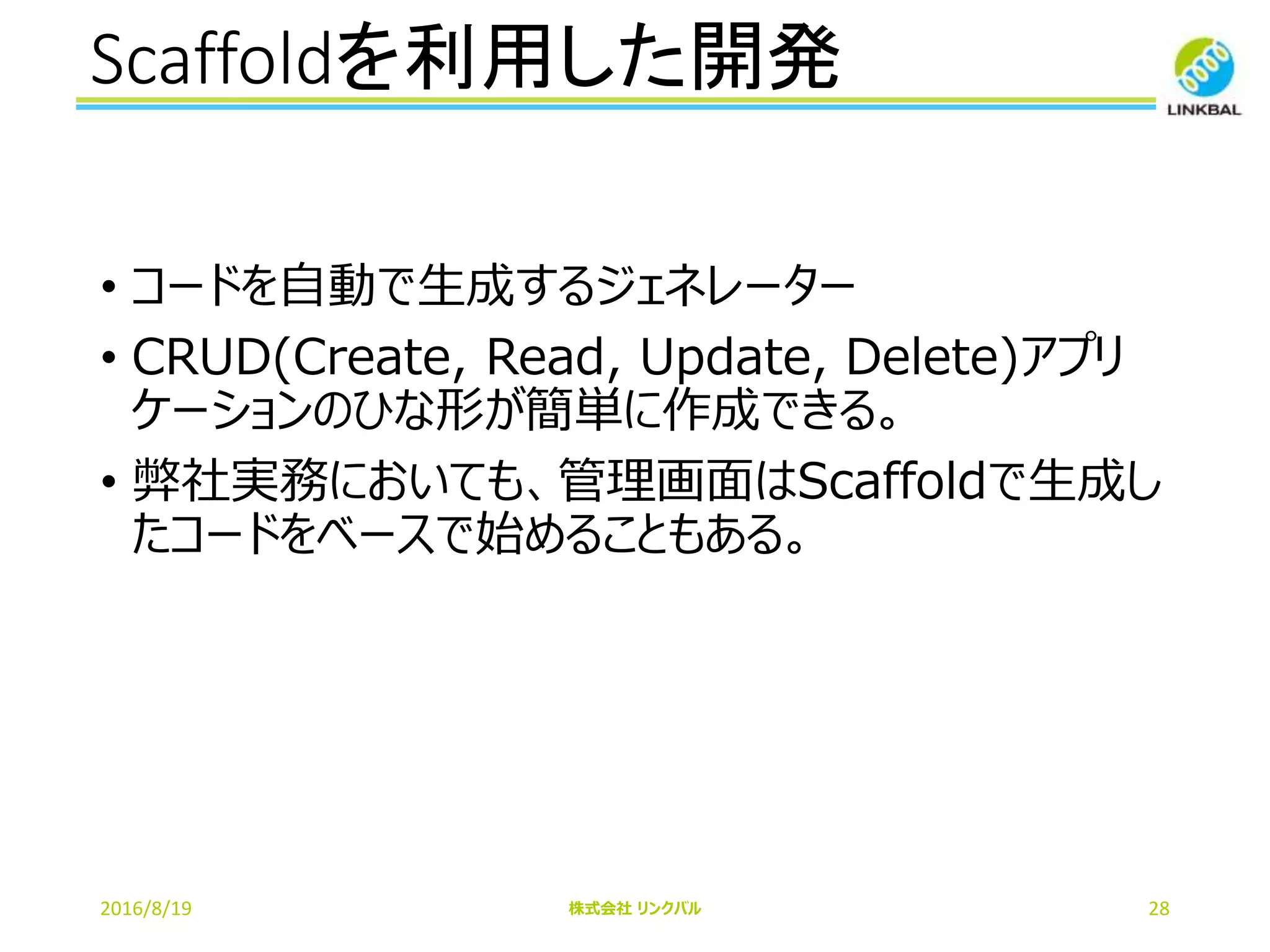 Scaffoldを利用した開発
2016/8/19 株式会社 リンクバル 28
• コードを自動で生成するジェネレーター
• CRUD(Create, Read, Update, Delete)アプリ
ケーションのひな形が簡単に作成できる。
• 弊社実務においても、管理画面はScaffoldで生成し
たコードをベースで始めることもある。
 