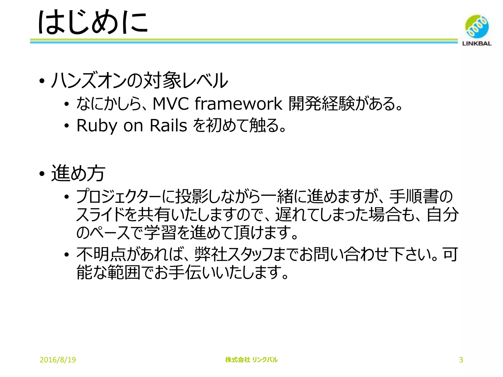はじめに
2016/8/19 株式会社 リンクバル 3
• ハンズオンの対象レベル
• なにかしら、MVC framework 開発経験がある。
• Ruby on Rails を初めて触る。
• 進め方
• プロジェクターに投影しながら一緒に進めますが、手順書の
スライドを共有いたしますので、遅れてしまった場合も、自分
のペースで学習を進めて頂けます。
• 不明点があれば、弊社スタッフまでお問い合わせ下さい。可
能な範囲でお手伝いいたします。
 