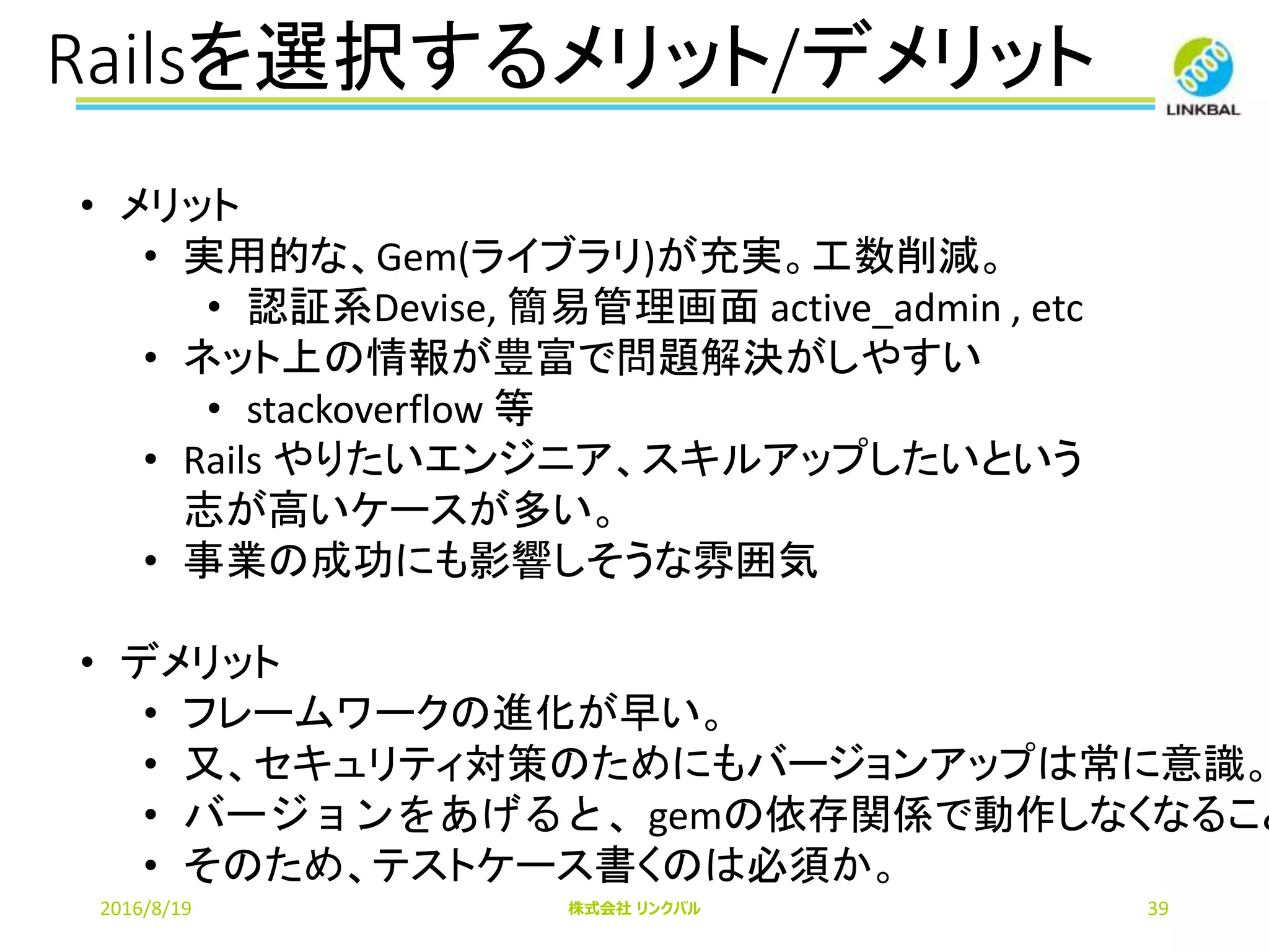 Railsを選択するメリット/デメリット
2016/8/19 株式会社 リンクバル 39
• メリット
• 実用的な、Gem(ライブラリ)が充実。工数削減。
• 認証系Devise, 簡易管理画面 active_admin , etc
• ネット上の情報が豊富で問題解決がしやすい
• stackoverflow 等
• Rails やりたいエンジニア、スキルアップしたいという
志が高いケースが多い。
• 事業の成功にも影響しそうな雰囲気
• デメリット
• フレームワークの進化が早い。
• 又、セキュリティ対策のためにもバージョンアップは常に意識。
• バージョンをあげると、gemの依存関係で動作しなくなること
• そのため、テストケース書くのは必須か。
 