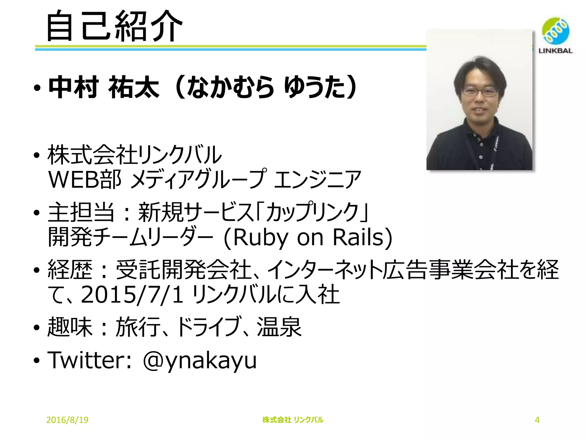 自己紹介
2016/8/19 株式会社 リンクバル 4
• 中村 祐太（なかむら ゆうた）
• 株式会社リンクバル
WEB部 メディアグループ エンジニア
• 主担当：新規サービス「カップリンク」
開発チームリーダー (Ruby on Rails)
• 経歴：受託開発会社、インターネット広告事業会社を経
て、2015/7/1 リンクバルに入社
• 趣味：旅行、ドライブ、温泉
• Twitter: @ynakayu
 