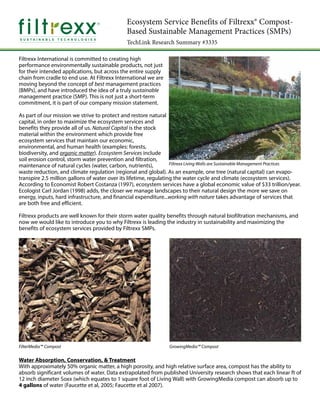 Ecosystem Service Benefits of Filtrexx® Compost-
Based Sustainable Management Practices (SMPs)
TechLink Research Summary #3335
Filtrexx International is committed to creating high
performance environmentally sustainable products, not just
for their intended applications, but across the entire supply
chain from cradle to end use. At Filtrexx International we are
moving beyond the concept of best management practices
(BMPs), and have introduced the idea of a truly sustainable
management practice (SMP). This is not just a short-term
commitment, it is part of our company mission statement.
As part of our mission we strive to protect and restore natural
capital, in order to maximize the ecosystem services and
benefits they provide all of us. Natural Capital is the stock
material within the environment which provide free
ecosystem services that maintain our economic,
environmental, and human health (examples: forests,
biodiversity, and organic matter). Ecosystem Services include
soil erosion control, storm water prevention and filtration,
maintenance of natural cycles (water, carbon, nutrients),
waste reduction, and climate regulation (regional and global). As an example, one tree (natural capital) can evapo-
transpire 2.5 million gallons of water over its lifetime, regulating the water cycle and climate (ecosystem services).
According to Economist Robert Costanza (1997), ecosystem services have a global economic value of $33 trillion/year.
Ecologist Carl Jordan (1998) adds, the closer we manage landscapes to their natural design the more we save on
energy, inputs, hard infrastructure, and financial expenditure...working with nature takes advantage of services that
are both free and efficient.
Filtrexx products are well known for their storm water quality benefits through natural biofiltration mechanisms, and
now we would like to introduce you to why Filtrexx is leading the industry in sustainability and maximizing the
benefits of ecosystem services provided by Filtrexx SMPs.
Water Absorption, Conservation, & Treatment
With approximately 50% organic matter, a high porosity, and high relative surface area, compost has the ability to
absorb significant volumes of water. Data extrapolated from published University research shows that each linear ft of
12 inch diameter Soxx (which equates to 1 square foot of Living Wall) with GrowingMedia compost can absorb up to
4 gallons of water (Faucette et al, 2005; Faucette et al 2007).
Filtrexx Living Walls are Sustainable Management Practices
FilterMedia™ Compost GrowingMedia™ Compost
 