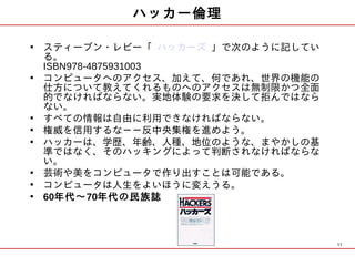 ハッカー倫理

• スティーブン・レビー「 ハッカーズ 」で次のように記してい
  る。
  ISBN978-4875931003
• コンピュータへのアクセス、加えて、何であれ、世界の機能の
  仕方について教えてくれるものへのアクセスは無制限かつ全面
  的でなければならない。実地体験の要求を決して拒んではなら
  ない。
• すべての情報は自由に利用できなければならない。
• 権威を信用するな－－反中央集権を進めよう。
• ハッカーは、学歴、年齢、人種、地位のような、まやかしの基
  準ではなく、そのハッキングによって判断されなければならな
  い。
• 芸術や美をコンピュータで作り出すことは可能である。
• コンピュータは人生をよいほうに変えうる。
• 60年代～70年代の民族誌



                                  11
 