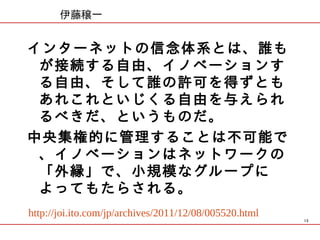 伊藤穣一


インターネットの信念体系とは、誰も
 が接続する自由、イノベーションす
 る自由、そして誰の許可を得ずとも
 あれこれといじくる自由を与えられ
 るべきだ、というものだ。
中央集権的に管理することは不可能で
 、イノベーションはネットワークの
 「外縁」で、小規模なグループに
 よってもたらされる。
http://joi.ito.com/jp/archives/2011/12/08/005520.html
                                                        13
 