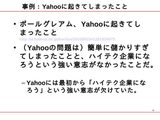 事例：Yahooに起きてしまったこと

• ポールグレアム、Yahooに起きてし
  まったこと　
http://d.hatena.ne.jp/lionfan/20100815#1281830975

• （Yahooの問題は）簡単に儲かりすぎ
  てしまったことと、ハイテク企業にな
  ろうという強い意志がなかったことだ。
   
 – Yahooには最初から「ハイテク企業にな
   ろう」という強い意志が欠けていた。 

                                                    14
 