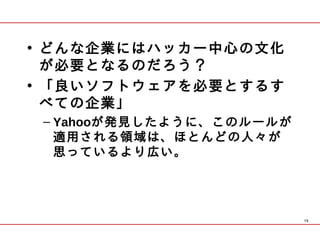 • どんな企業にはハッカー中心の文化
  が必要となるのだろう？ 
• 「良いソフトウェアを必要とするす
  べての企業」
 – Yahooが発見したように、このルールが
   適用される領域は、ほとんどの人々が
   思っているより広い。




                          15
 