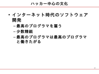 ハッカー中心の文化

• インターネット時代のソフトウェア
  開発
 – 最高のプログラマを雇う
 – 少数精鋭
 – 最高のプログラマは最高のプログラマ
   と働きたがる




                       17
 