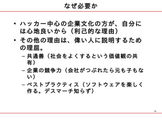 なぜ必要か

• ハッカー中心の企業文化の方が、自分に
  は心地良いから（利己的な理由）
• その他の理由は、偉い人に説明するため
  の理屈。
 – 共通善（社会をよくするという価値観の共
   有）
 – 企業の競争力（会社がつぶれたら元も子もな
   い）
 – ベストプラクティス（ソフトウェアを楽しく
   作る。デスマーチ知らず）


                          19
 