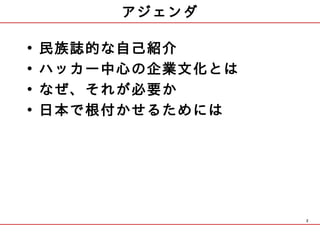 アジェンダ

•   民族誌的な自己紹介
•   ハッカー中心の企業文化とは
•   なぜ、それが必要か
•   日本で根付かせるためには




                    2
 