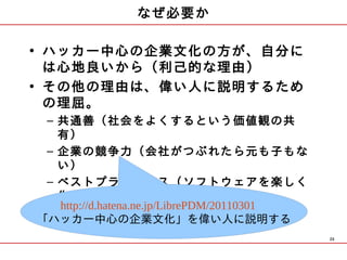 なぜ必要か

• ハッカー中心の企業文化の方が、自分に
  は心地良いから（利己的な理由）
• その他の理由は、偉い人に説明するため
  の理屈。
 – 共通善（社会をよくするという価値観の共
   有）
 – 企業の競争力（会社がつぶれたら元も子もな
   い）
 – ベストプラクティス（ソフトウェアを楽しく
   作る。デスマーチ知らず）
   http://d.hatena.ne.jp/LibrePDM/20110301　
「ハッカー中心の企業文化」を偉い人に説明する
                                              20
 