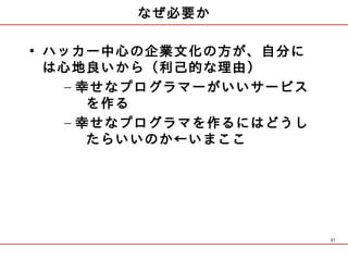 なぜ必要か

• ハッカー中心の企業文化の方が、自分に
  は心地良いから（利己的な理由）
   – 幸せなプログラマーがいいサービス
      を作る
   – 幸せなプログラマを作るにはどうし
      たらいいのか←いまここ




                        21
 