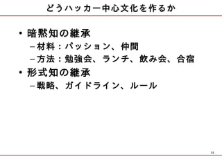 どうハッカー中心文化を作るか

• 暗黙知の継承
 – 材料：パッション、仲間
 – 方法：勉強会、ランチ、飲み会、合宿
• 形式知の継承
 – 戦略、ガイドライン、ルール




                       23
 