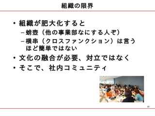 組織の限界

• 組織が肥大化すると
 – 蛸壺（他の事業部なにする人ぞ）
 – 横串（クロスファンクション）は言う
   ほど簡単ではない
• 文化の融合が必要、対立ではなく
• そこで、社内コミュニティ




                       25
 