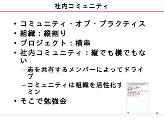 社内コミュニティ

•   コミュニティ・オブ・プラクティス
•   組織：縦割り
•   プロジェクト：横串
•   社内コミュニティ：縦でも横でもな
    い
    – 志を共有するメンバーによってドライ
      ブ
    – コミュニティは組織を活性化するビタ
      ミン
• そこで勉強会
                          26
 