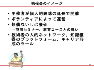 勉強会のイメージ

• 主催者が個人的興味の延長で開催
• ボランティアによって運営
• 無償ないしは廉価
 – 商用セミナー、教育コースとの違い
• 技術者の人的ネットワーク、 知識獲
  得のプラットフォーム、キャリア形
  成のツール



                      28
 