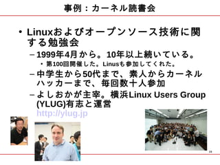 事例：カーネル読書会

• Linuxおよびオープンソース技術に関
  する勉強会
 – 1999年4月から。10年以上続いている。
  • 第100回開催した。Linusも参加してくれた。
 – 中学生から50代まで、素人からカーネル
   ハッカーまで、毎回数十人参加
 – よしおかが主宰。横浜Linux Users Group
   (YLUG)有志と運営
   http://ylug.jp



                                 29
 