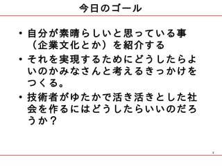 今日のゴール

• 自分が素晴らしいと思っている事
  （企業文化とか）を紹介する
• それを実現するためにどうしたらよ
  いのかみなさんと考えるきっかけを
  つくる。
• 技術者がゆたかで活き活きとした社
  会を作るにはどうしたらいいのだろ
  うか？

                     3
 