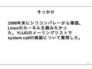きっかけ

1998年末にシリコンバレーから帰国。
Linuxのカーネルを読みたかっ
た。YLUGのメーリングリストで
system callの実装について質問した。




                          31
 
