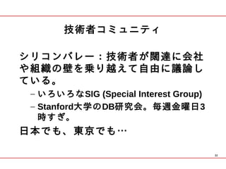 技術者コミュニティ

シリコンバレー：技術者が闊達に会社
や組織の壁を乗り越えて自由に議論し
ている。
 – いろいろなSIG (Special Interest Group)
 – Stanford大学のDB研究会。毎週金曜日3
   時すぎ。
日本でも、東京でも…

                                       32
 