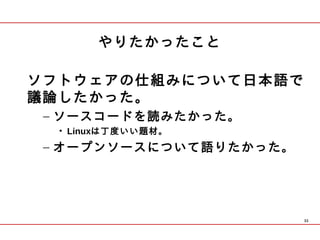 やりたかったこと

ソフトウェアの仕組みについて日本語で
議論したかった。
 – ソースコードを読みたかった。
  • Linuxは丁度いい題材。
 – オープンソースについて語りたかった。




                        33
 
