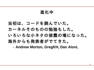 進化中

当初は、コードを読んでいた。
カーネルそのものの勉強もした。
いろいろな小ネタの披露の場になった。
海外からも発表者がでてきた。
 – Andrew Morton, GregKH, Dan Aloni,



                                       35
 