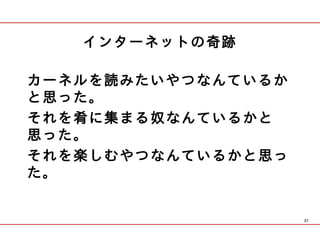 インターネットの奇跡

カーネルを読みたいやつなんているか
と思った。
それを肴に集まる奴なんているかと
思った。
それを楽しむやつなんているかと思っ
た。


                    37
 