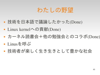 わたしの野望
   技術を日本語で議論したかった(Done)
   Linux kernelへの貢献(Done)
   カーネル読書会＋他の勉強会とのコラボ(Done)
   Linusを呼ぶ
   技術者が楽しく生き生きとして豊かな社会


                             40
 