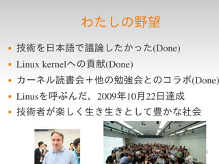 わたしの野望
   技術を日本語で議論したかった(Done)
   Linux kernelへの貢献(Done)
   カーネル読書会＋他の勉強会とのコラボ(Done)
   Linusを呼ぶんだ、2009年10月22日達成
   技術者が楽しく生き生きとして豊かな社会


                               41
 