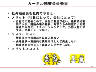 カーネル読書会＠楽天

• 社外勉強会を社内でやると…
• メリット（社員にとって、会社にとって）
 – 自社での開催なので、参加の敷居が低い。最新技術動
   向の入手。議論の場の提供。外部からの刺激による開
   発者の活性化。モチベーションアップ。外部人材との
   交流。企業イメージ向上。
• リスク、コスト
 – 情報流出⇒会場以外には入れない
 – 会場提供⇒直接的な費用はほとんど発生しない
 – 勤務時間外⇒コストはほとんどかからない
• メリット＞コスト




                              43
 