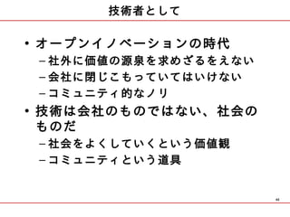 技術者として

• オープンイノベーションの時代
 – 社外に価値の源泉を求めざるをえない
 – 会社に閉じこもっていてはいけない
 – コミュニティ的なノリ
• 技術は会社のものではない、社会の
  ものだ
 – 社会をよくしていくという価値観
 – コミュニティという道具


                       46
 