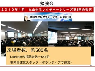 勉強会
２０１０年４月　丸山先生レクチャーシリーズ第3回＠楽天




 来場者数、約500名
 　Ustreamの視聴者数＝544名
 　事務局運営スタッフ（ボランティアで運営）
                          48
 