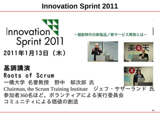 Innovation Sprint 2011




2011年1月13日（木）

基調講演
Roots of Scrum
一橋大学 名誉教授　野中　郁次郎 氏
Chairman, the Scrum Training Institute　ジェフ・サザーランド 氏
参加者360名ほど。ボランティアによる実行委員会
コミュニティによる価値の創造
                                                  49
 