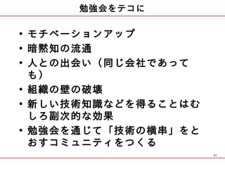 勉強会をテコに

• モチベーションアップ
• 暗黙知の流通
• 人との出会い（同じ会社であって
  も）
• 組織の壁の破壊
• 新しい技術知識などを得ることはむ
  しろ副次的な効果
• 勉強会を通じて「技術の横串」をと
  おすコミュニティをつくる
                     51
 