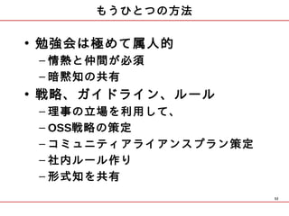 もうひとつの方法

• 勉強会は極めて属人的
 – 情熱と仲間が必須
 – 暗黙知の共有
• 戦略、ガイドライン、ルール
 – 理事の立場を利用して、
 – OSS戦略の策定
 – コミュニティアライアンスプラン策定
 – 社内ルール作り
 – 形式知を共有
                       52
 