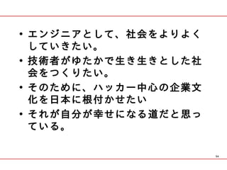 • エンジニアとして、社会をよりよく
  していきたい。
• 技術者がゆたかで生き生きとした社
  会をつくりたい。
• そのために、ハッカー中心の企業文
  化を日本に根付かせたい
• それが自分が幸せになる道だと思っ
  ている。

                     54
 