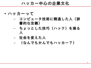 ハッカー中心の企業文化

• ハッカーって
  –   コンピュータ技術に精通した人（辞
      書的な定義）
  –   ちょっとした技巧（ハック）を操る
      人
  –   社会を変えた人
  –   （なんでもかんでもハッカー？）




                         8
 