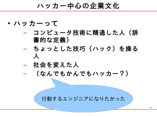 ハッカー中心の企業文化

• ハッカーって
  –   コンピュータ技術に精通した人（辞
      書的な定義）
  –   ちょっとした技巧（ハック）を操る
      人
  –   社会を変えた人
  –   （なんでもかんでもハッカー？）



       行動するエンジニアになりたかった
                          9
 