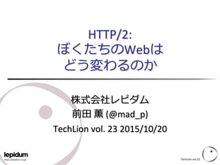 https://lepidum.co.jp/
HTTP/2:
ぼくたちのWebは
どう変わるのか
株式会社レピダム
前田 薫 (@mad_p)
TechLion vol. 23 2015/10/20
TechLion vol.23
 