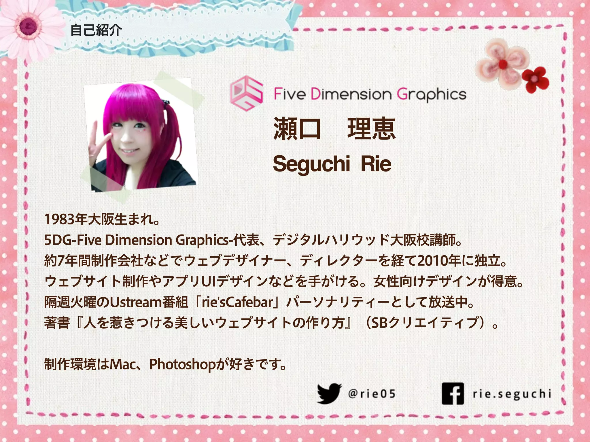 自己紹介
瀬口 理恵
Seguchi Rie
1983年大阪生まれ。
5DG-Five Dimension Graphics-代表、デジタルハリウッド大阪校講師。
約7年間制作会社などでウェブデザイナー、ディレクターを経て2010年に独立。
ウェブサイト制作やアプリUIデザインなどを手がける。女性向けデザインが得意。
隔週火曜のUstream番組「rie'sCafebar」パーソナリティーとして放送中。
著書『人を惹きつける美しいウェブサイトの作り方』（SBクリエイティブ）。
!
制作環境はMac、Photoshopが好きです。
 